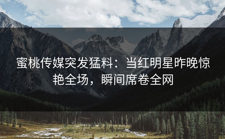 蜜桃传媒突发猛料：当红明星昨晚惊艳全场，瞬间席卷全网