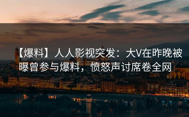 【爆料】人人影视突发：大V在昨晚被曝曾参与爆料，愤怒声讨席卷全网