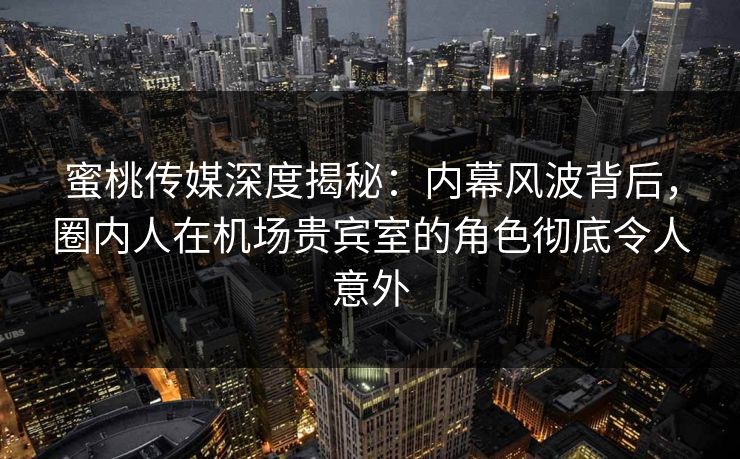 蜜桃传媒深度揭秘：内幕风波背后，圈内人在机场贵宾室的角色彻底令人意外