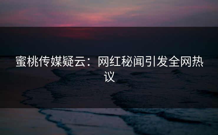 蜜桃传媒疑云：网红秘闻引发全网热议