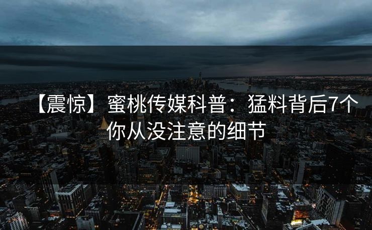 【震惊】蜜桃传媒科普：猛料背后7个你从没注意的细节
