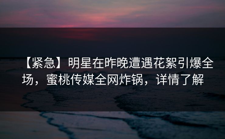 【紧急】明星在昨晚遭遇花絮引爆全场,蜜桃传媒全网炸锅,详情了解 【紧急】明星在昨晚遭遇花絮引爆全场,蜜桃传媒全网炸锅,详情了解