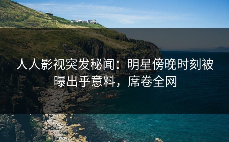 人人影视突发秘闻:明星傍晚时刻被曝出乎意料,席卷全网 人人影视突发秘闻:明星傍晚时刻被曝出乎意料,席卷全网