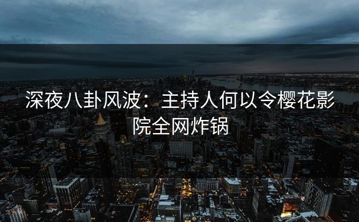 深夜八卦风波：主持人何以令樱花影院全网炸锅
