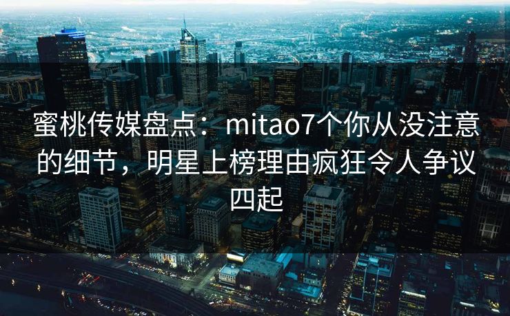 蜜桃传媒盘点：mitao7个你从没注意的细节，明星上榜理由疯狂令人争议四起