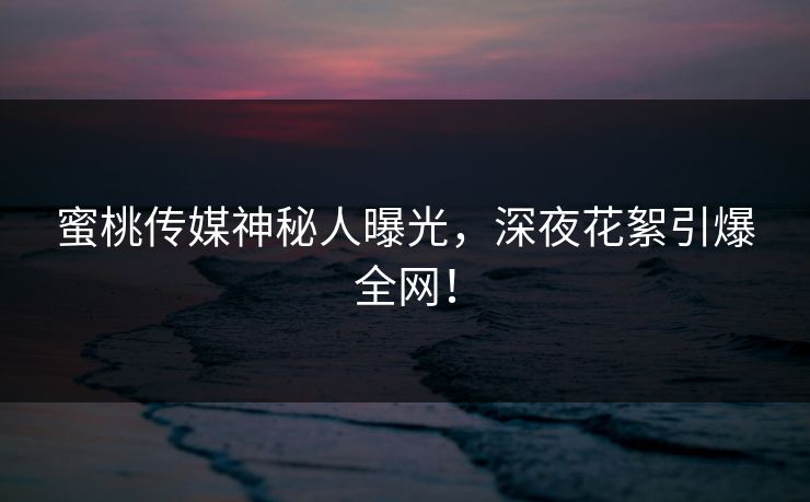 蜜桃传媒神秘人曝光，深夜花絮引爆全网！