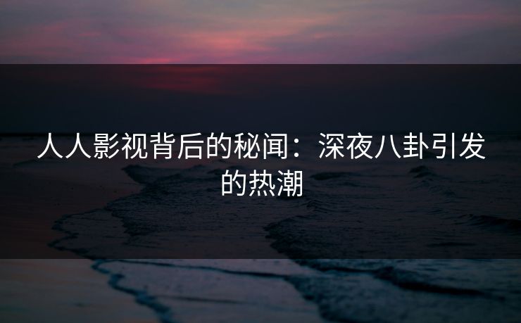 人人影视背后的秘闻：深夜八卦引发的热潮