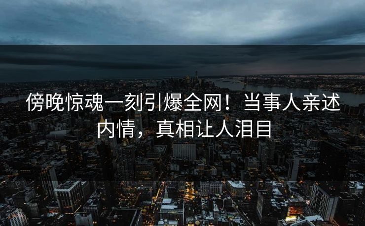 傍晚惊魂一刻引爆全网!当事人亲述内情,真相让人泪目 傍晚惊魂一刻引爆全网!当事人亲述内情,真相让人泪目