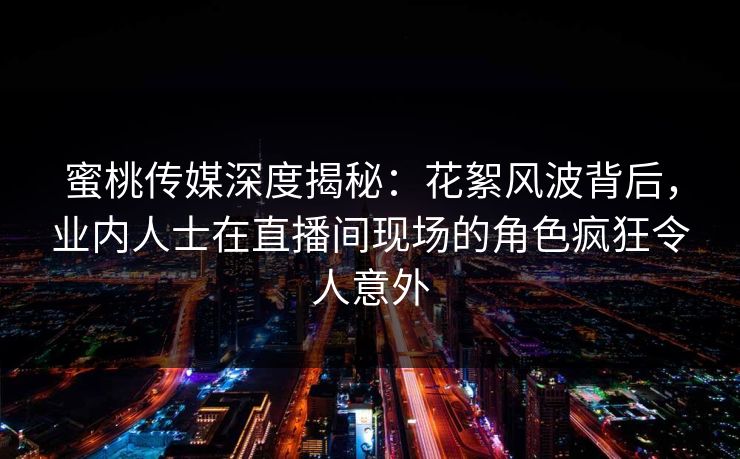 蜜桃传媒深度揭秘:花絮风波背后,业内人士在直播间现场的角色疯狂令人意外 蜜桃传媒深度揭秘:花絮风波背后,业内人士在直播间现场的角色疯狂令人意外