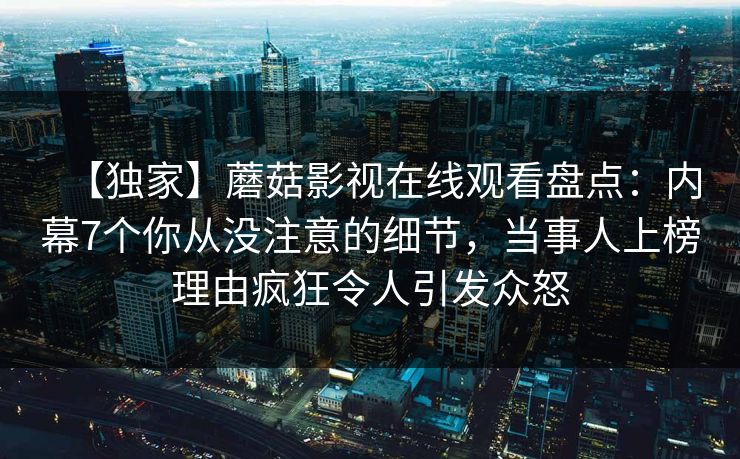 【独家】蘑菇影视在线观看盘点:内幕7个你从没注意的细节,当事人上榜理由疯狂令人引发众怒 【独家】蘑菇影视在线观看盘点:内幕7个你从没注意的细节,当事人上榜理由疯狂令人引发众怒