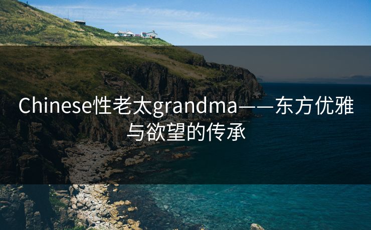 Chinese性老太grandma——东方优雅与欲望的传承 Chinese性老太grandma——东方优雅与欲望的传承