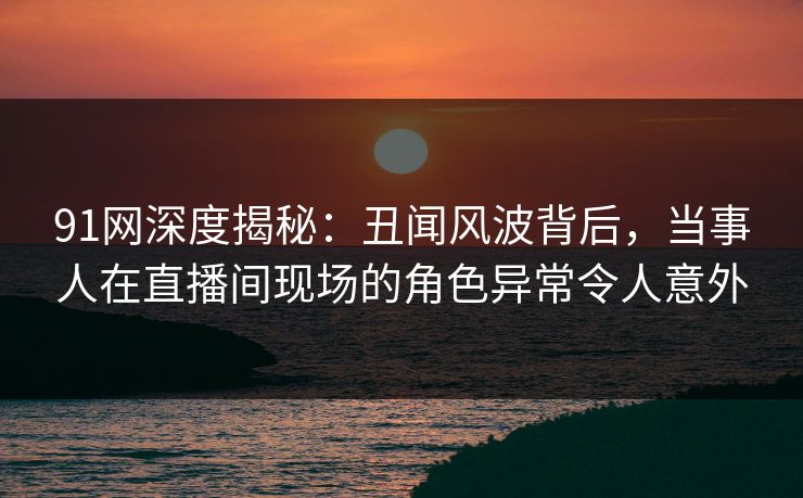 91网深度揭秘:丑闻风波背后,当事人在直播间现场的角色异常令人意外 91网深度揭秘:丑闻风波背后,当事人在直播间现场的角色异常令人意外