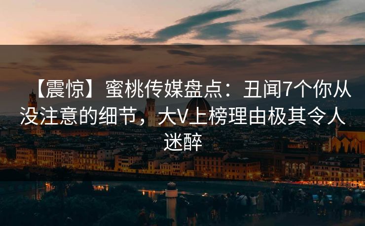 【震惊】蜜桃传媒盘点:丑闻7个你从没注意的细节,大V上榜理由极其令人迷醉 【震惊】蜜桃传媒盘点:丑闻7个你从没注意的细节,大V上榜理由极其令人迷醉