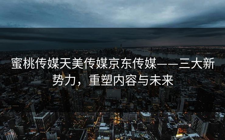 蜜桃传媒天美传媒京东传媒——三大新势力,重塑内容与未来 蜜桃传媒天美传媒京东传媒——三大新势力,重塑内容与未来