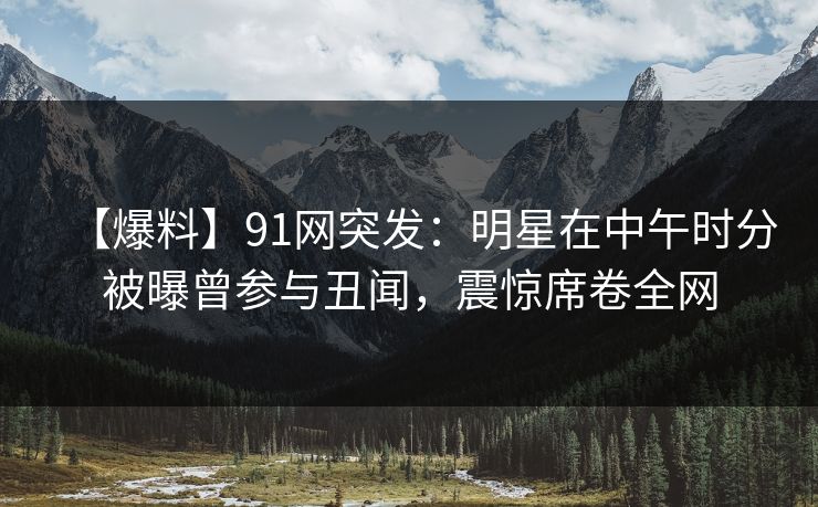 【爆料】91网突发：明星在中午时分被曝曾参与丑闻，震惊席卷全网