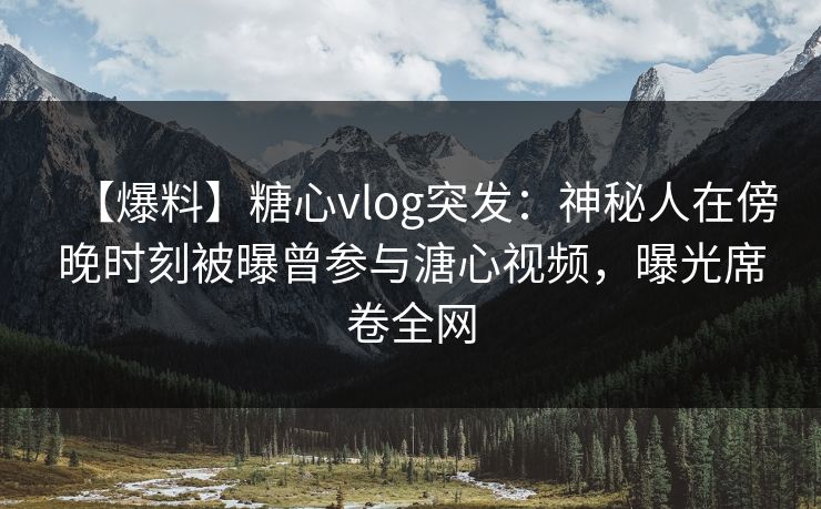 【爆料】糖心vlog突发：神秘人在傍晚时刻被曝曾参与溏心视频，曝光席卷全网