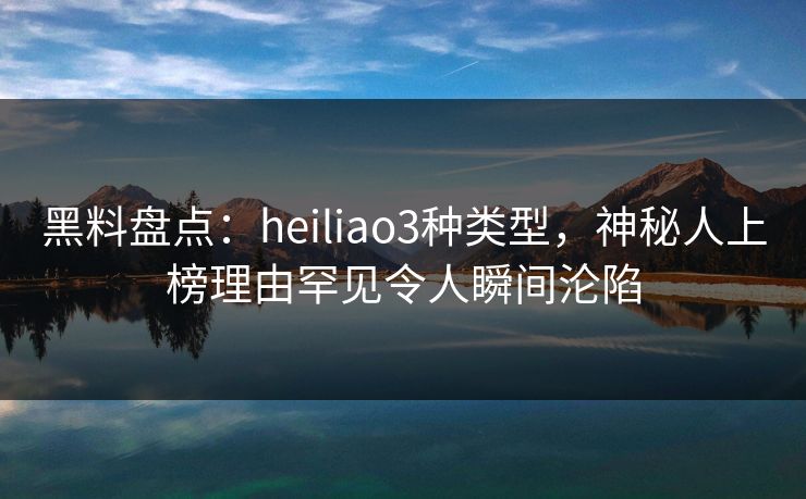黑料盘点：heiliao3种类型，神秘人上榜理由罕见令人瞬间沦陷