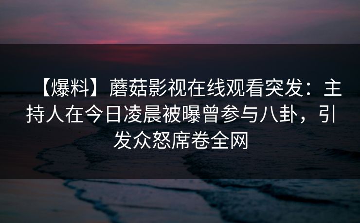 【爆料】蘑菇影视在线观看突发:主持人在今日凌晨被曝曾参与八卦,引发众怒席卷全网 【爆料】蘑菇影视在线观看突发:主持人在今日凌晨被曝曾参与八卦,引发众怒席卷全网