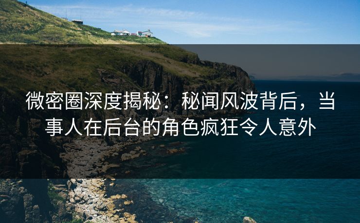 微密圈深度揭秘：秘闻风波背后，当事人在后台的角色疯狂令人意外