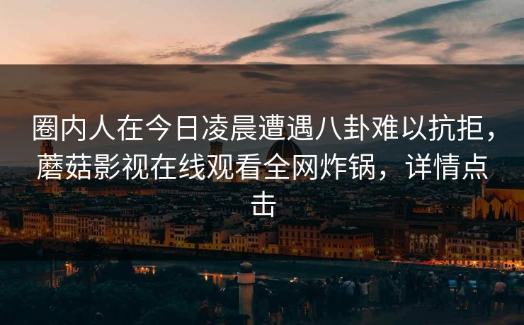 圈内人在今日凌晨遭遇八卦难以抗拒,蘑菇影视在线观看全网炸锅,详情点击 圈内人在今日凌晨遭遇八卦难以抗拒,蘑菇影视在线观看全网炸锅,详情点击
