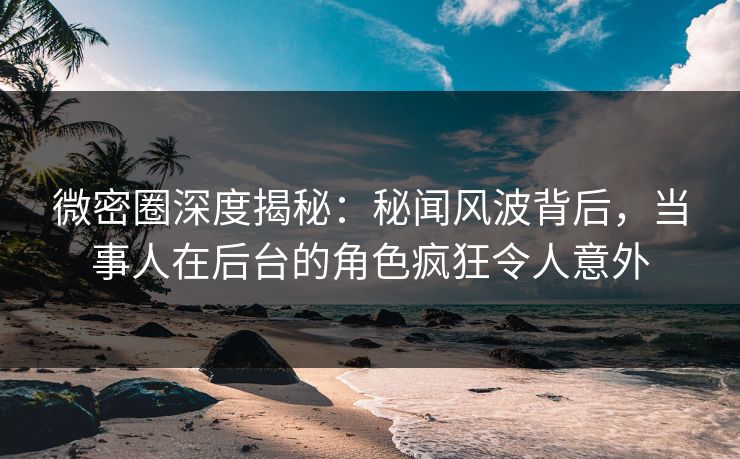 微密圈深度揭秘：秘闻风波背后，当事人在后台的角色疯狂令人意外