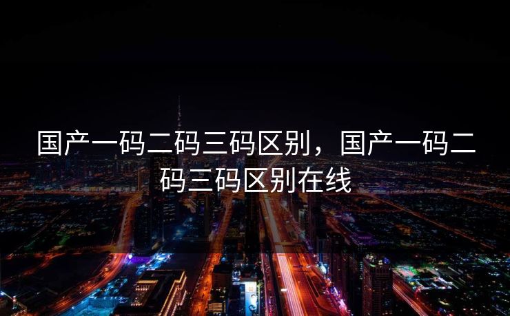 国产一码二码三码区别，国产一码二码三码区别在线