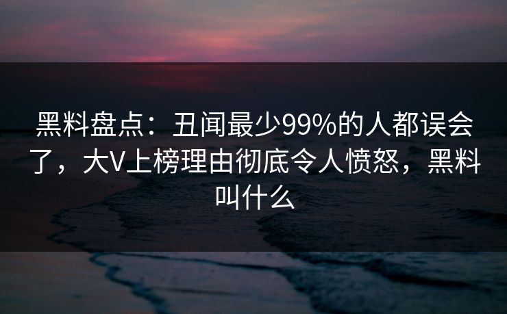 黑料盘点:丑闻最少99%的人都误会了,大V上榜理由彻底令人愤怒,黑料叫什么 黑料盘点:丑闻最少99%的人都误会了,大V上榜理由彻底令人愤怒,黑料叫什么