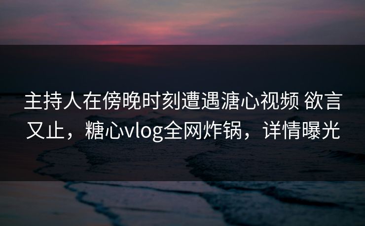 主持人在傍晚时刻遭遇溏心视频 欲言又止,糖心vlog全网炸锅,详情曝光 主持人在傍晚时刻遭遇溏心视频 欲言又止,糖心vlog全网炸锅,详情曝光