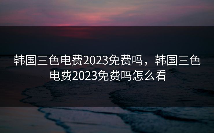 韩国三色电费2023免费吗,韩国三色电费2023免费吗怎么看 韩国三色电费2023免费吗,韩国三色电费2023免费吗怎么看