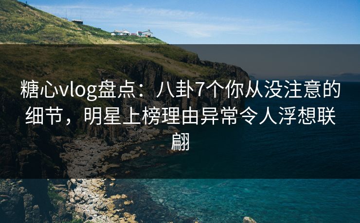 糖心vlog盘点：八卦7个你从没注意的细节，明星上榜理由异常令人浮想联翩
