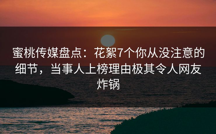 蜜桃传媒盘点：花絮7个你从没注意的细节，当事人上榜理由极其令人网友炸锅