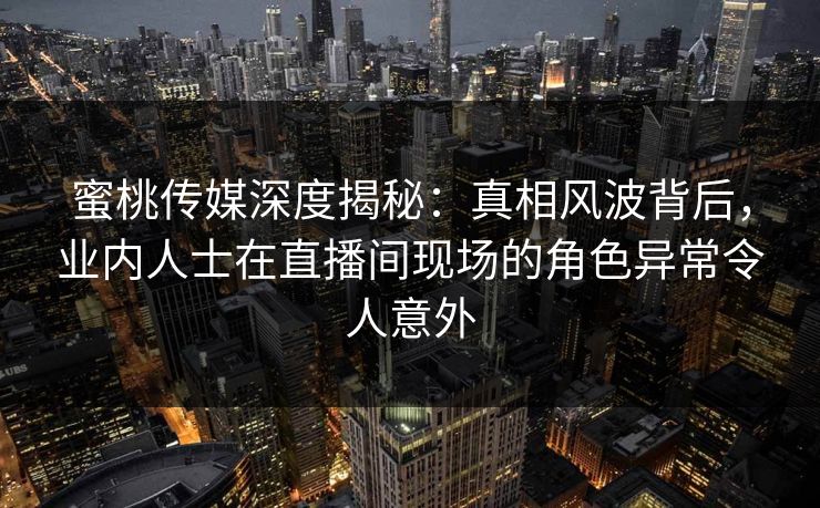 蜜桃传媒深度揭秘：真相风波背后，业内人士在直播间现场的角色异常令人意外