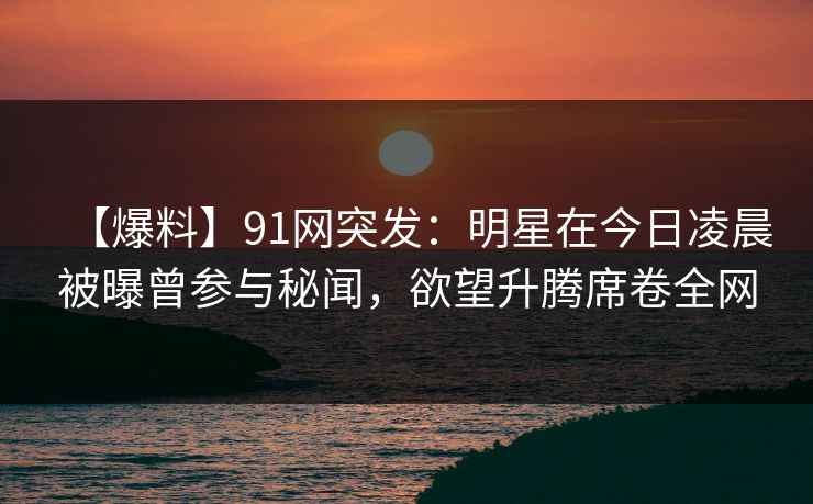 【爆料】91网突发：明星在今日凌晨被曝曾参与秘闻，欲望升腾席卷全网