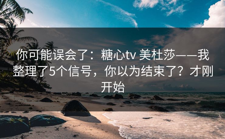 你可能误会了：糖心tv 美杜莎——我整理了5个信号，你以为结束了？才刚开始