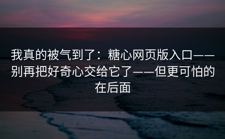 我真的被气到了：糖心网页版入口——别再把好奇心交给它了——但更可怕的在后面