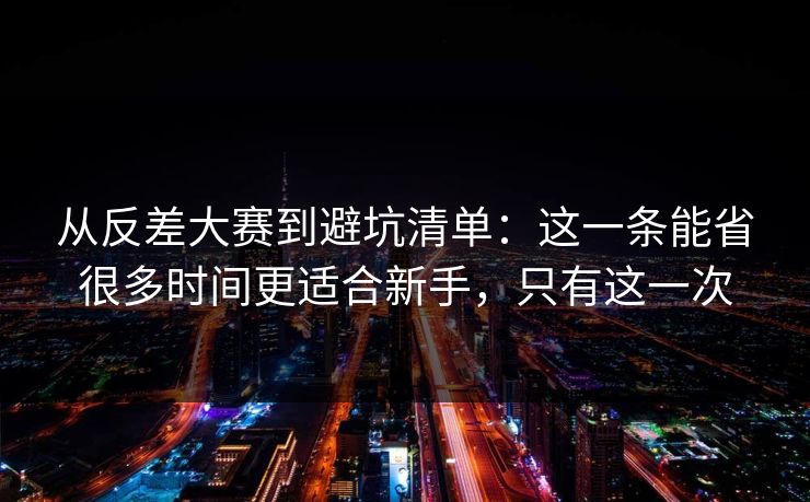 从反差大赛到避坑清单:这一条能省很多时间更适合新手,只有这一次 从反差大赛到避坑清单:这一条能省很多时间更适合新手,只有这一次