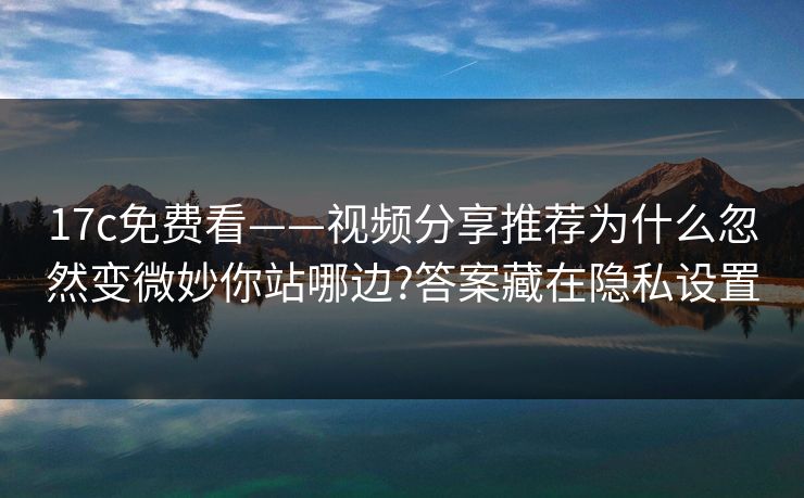 17c免费看——视频分享推荐为什么忽然变微妙你站哪边?答案藏在隐私设置