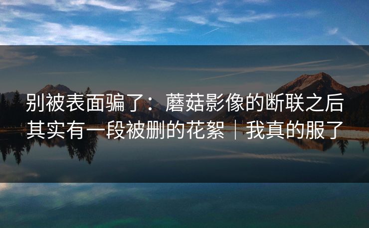 别被表面骗了:蘑菇影像的断联之后其实有一段被删的花絮|我真的服了 别被表面骗了:蘑菇影像的断联之后其实有一段被删的花絮|我真的服了