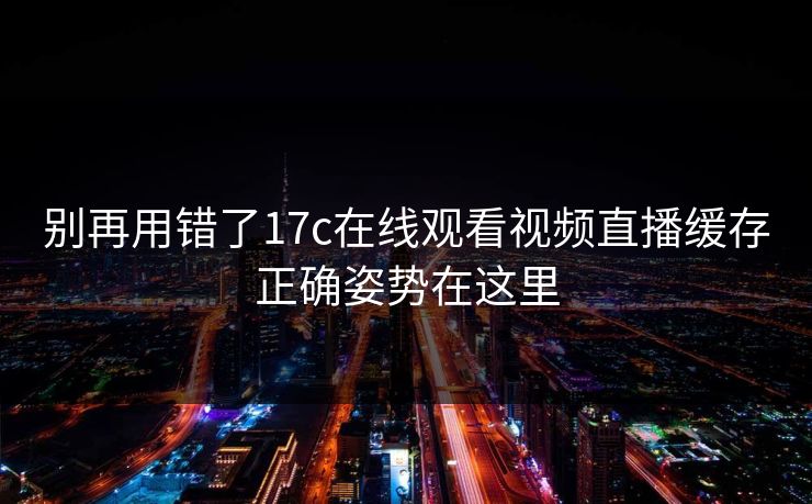 别再用错了17c在线观看视频直播缓存正确姿势在这里 别再用错了17c在线观看视频直播缓存正确姿势在这里