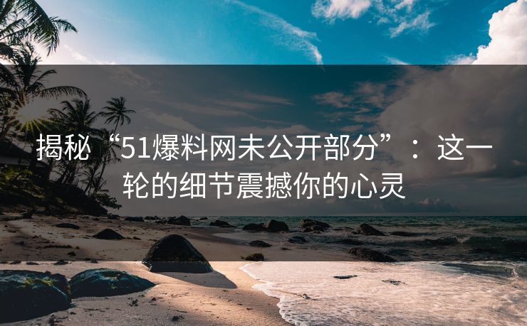 揭秘“51爆料网未公开部分”:这一轮的细节震撼你的心灵 揭秘“51爆料网未公开部分”:这一轮的细节震撼你的心灵